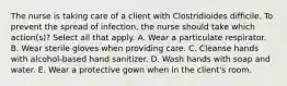 The nurse is taking care of a client with Clostridioides difficile. To prevent the spread of infection, the nurse should take which action(s)? Select all that apply. A. Wear a particulate respirator. B. Wear sterile gloves when providing care. C. Cleanse hands with alcohol-based hand sanitizer. D. Wash hands with soap and water. E. Wear a protective gown when in the client's room.