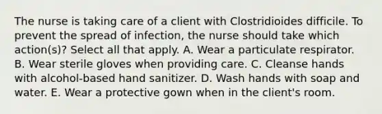 The nurse is taking care of a client with Clostridioides difficile. To prevent the spread of infection, the nurse should take which action(s)? Select all that apply. A. Wear a particulate respirator. B. Wear sterile gloves when providing care. C. Cleanse hands with alcohol-based hand sanitizer. D. Wash hands with soap and water. E. Wear a protective gown when in the client's room.