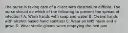 The nurse is taking care of a client with clostridium difficile. The nurse should do which of the following to prevent the spread of infection? A. Wash hands with soap and water B. Cleans hands with alcohol based hand sanitizer C. Wear an N95 mask and a gown D. Wear sterile gloves when emptying the bed pan