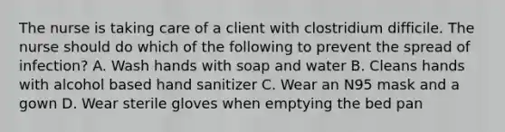 The nurse is taking care of a client with clostridium difficile. The nurse should do which of the following to prevent the spread of infection? A. Wash hands with soap and water B. Cleans hands with alcohol based hand sanitizer C. Wear an N95 mask and a gown D. Wear sterile gloves when emptying the bed pan