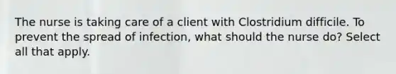 The nurse is taking care of a client with Clostridium difficile. To prevent the spread of infection, what should the nurse do? Select all that apply.