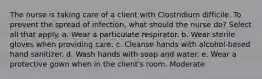 The nurse is taking care of a client with Clostridium difficile. To prevent the spread of infection, what should the nurse do? Select all that apply. a. Wear a particulate respirator. b. Wear sterile gloves when providing care. c. Cleanse hands with alcohol-based hand sanitizer. d. Wash hands with soap and water. e. Wear a protective gown when in the client's room. Moderate