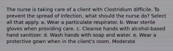 The nurse is taking care of a client with Clostridium difficile. To prevent the spread of infection, what should the nurse do? Select all that apply. a. Wear a particulate respirator. b. Wear sterile gloves when providing care. c. Cleanse hands with alcohol-based hand sanitizer. d. Wash hands with soap and water. e. Wear a protective gown when in the client's room. Moderate