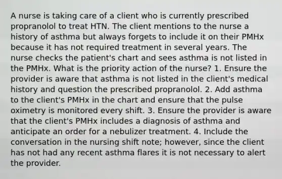 A nurse is taking care of a client who is currently prescribed propranolol to treat HTN. The client mentions to the nurse a history of asthma but always forgets to include it on their PMHx because it has not required treatment in several years. The nurse checks the patient's chart and sees asthma is not listed in the PMHx. What is the priority action of the nurse? 1. Ensure the provider is aware that asthma is not listed in the client's medical history and question the prescribed propranolol. 2. Add asthma to the client's PMHx in the chart and ensure that the pulse oximetry is monitored every shift. 3. Ensure the provider is aware that the client's PMHx includes a diagnosis of asthma and anticipate an order for a nebulizer treatment. 4. Include the conversation in the nursing shift note; however, since the client has not had any recent asthma flares it is not necessary to alert the provider.