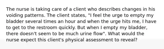 The nurse is taking care of a client who describes changes in his voiding patterns. The client states, "I feel the urge to empty my bladder several times an hour and when the urge hits me, I have to get to the restroom quickly. But when I empty my bladder, there doesn't seem to be much urine flow". What would the nurse expect this client's physical assessment to reveal?