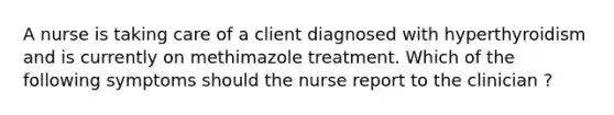 A nurse is taking care of a client diagnosed with hyperthyroidism and is currently on methimazole treatment. Which of the following symptoms should the nurse report to the clinician ?