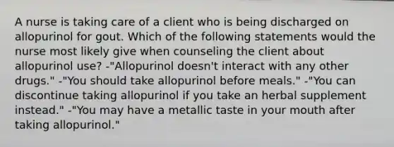 A nurse is taking care of a client who is being discharged on allopurinol for gout. Which of the following statements would the nurse most likely give when counseling the client about allopurinol use? -"Allopurinol doesn't interact with any other drugs." -"You should take allopurinol before meals." -"You can discontinue taking allopurinol if you take an herbal supplement instead." -"You may have a metallic taste in your mouth after taking allopurinol."