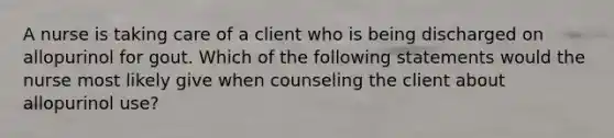 A nurse is taking care of a client who is being discharged on allopurinol for gout. Which of the following statements would the nurse most likely give when counseling the client about allopurinol use?