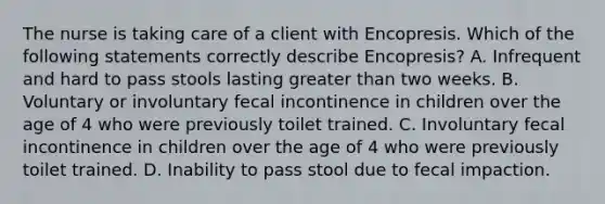 The nurse is taking care of a client with Encopresis. Which of the following statements correctly describe Encopresis? A. Infrequent and hard to pass stools lasting <a href='https://www.questionai.com/knowledge/ktgHnBD4o3-greater-than' class='anchor-knowledge'>greater than</a> two weeks. B. Voluntary or involuntary fecal incontinence in children over the age of 4 who were previously toilet trained. C. Involuntary fecal incontinence in children over the age of 4 who were previously toilet trained. D. Inability to pass stool due to fecal impaction.