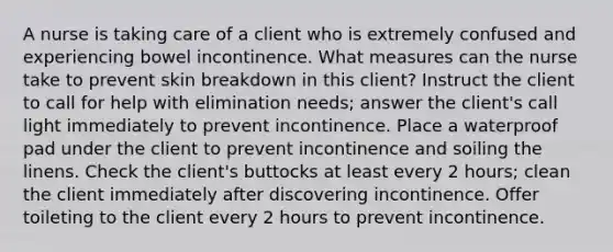 A nurse is taking care of a client who is extremely confused and experiencing bowel incontinence. What measures can the nurse take to prevent skin breakdown in this client? Instruct the client to call for help with elimination needs; answer the client's call light immediately to prevent incontinence. Place a waterproof pad under the client to prevent incontinence and soiling the linens. Check the client's buttocks at least every 2 hours; clean the client immediately after discovering incontinence. Offer toileting to the client every 2 hours to prevent incontinence.