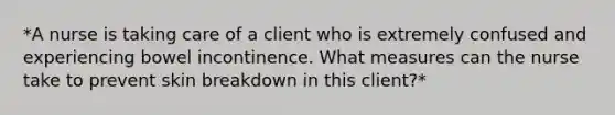 *A nurse is taking care of a client who is extremely confused and experiencing bowel incontinence. What measures can the nurse take to prevent skin breakdown in this client?*