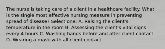 The nurse is taking care of a client in a healthcare facility. What is the single most effective nursing measure in preventing spread of disease? Select one: A. Raising the client's temperature in the room B. Assessing the client's vital signs every 4 hours C. Washing hands before and after client contact D. Wearing a mask with all client contact