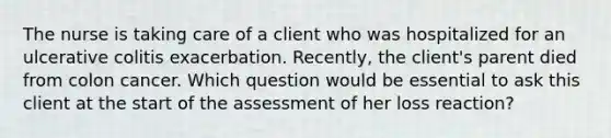 The nurse is taking care of a client who was hospitalized for an ulcerative colitis exacerbation. Recently, the client's parent died from colon cancer. Which question would be essential to ask this client at the start of the assessment of her loss reaction?