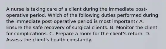 A nurse is taking care of a client during the immediate post-operative period. Which of the following duties performed during the immediate post-operative period is most important? A. Ensure the safe recovery of surgical clients. B. Monitor the client for complications. C. Prepare a room for the client's return. D. Assess the client's health constantly.