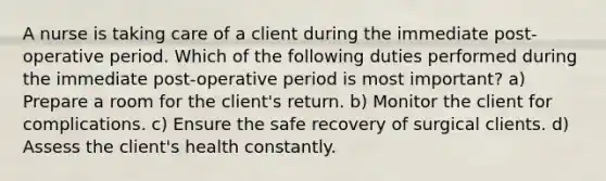 A nurse is taking care of a client during the immediate post-operative period. Which of the following duties performed during the immediate post-operative period is most important? a) Prepare a room for the client's return. b) Monitor the client for complications. c) Ensure the safe recovery of surgical clients. d) Assess the client's health constantly.