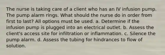 The nurse is taking care of a client who has an IV infusion pump. The pump alarm rings. What should the nurse do in order from first to last? All options must be used. a. Determine if the infusion pump is plugged into an electrical outlet. b. Assess the client's access site for infiltration or inflammation. c. Silence the pump alarm. d. Assess the tubing for hindrances to flow of solution.