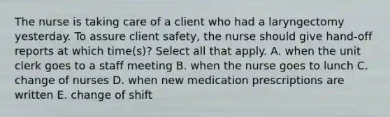 The nurse is taking care of a client who had a laryngectomy yesterday. To assure client safety, the nurse should give hand-off reports at which time(s)? Select all that apply. A. when the unit clerk goes to a staff meeting B. when the nurse goes to lunch C. change of nurses D. when new medication prescriptions are written E. change of shift