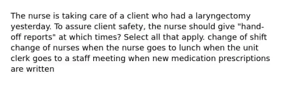 The nurse is taking care of a client who had a laryngectomy yesterday. To assure client safety, the nurse should give "hand-off reports" at which times? Select all that apply. change of shift change of nurses when the nurse goes to lunch when the unit clerk goes to a staff meeting when new medication prescriptions are written