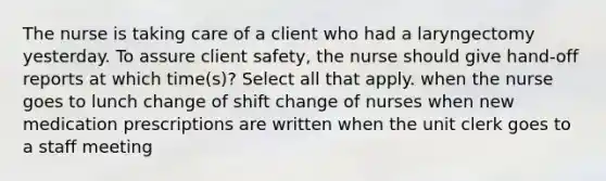 The nurse is taking care of a client who had a laryngectomy yesterday. To assure client safety, the nurse should give hand-off reports at which time(s)? Select all that apply. when the nurse goes to lunch change of shift change of nurses when new medication prescriptions are written when the unit clerk goes to a staff meeting