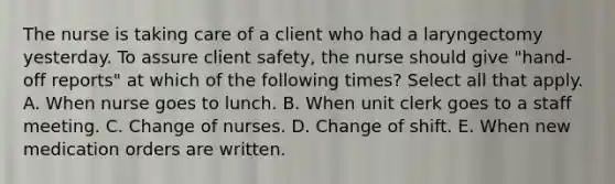 The nurse is taking care of a client who had a laryngectomy yesterday. To assure client safety, the nurse should give "hand-off reports" at which of the following times? Select all that apply. A. When nurse goes to lunch. B. When unit clerk goes to a staff meeting. C. Change of nurses. D. Change of shift. E. When new medication orders are written.