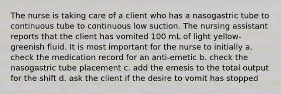 The nurse is taking care of a client who has a nasogastric tube to continuous tube to continuous low suction. The nursing assistant reports that the client has vomited 100 mL of light yellow-greenish fluid. It is most important for the nurse to initially a. check the medication record for an anti-emetic b. check the nasogastric tube placement c. add the emesis to the total output for the shift d. ask the client if the desire to vomit has stopped