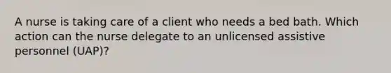 A nurse is taking care of a client who needs a bed bath. Which action can the nurse delegate to an unlicensed assistive personnel (UAP)?