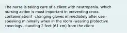 The nurse is taking care of a client with neutropenia. Which nursing action is most important in preventing cross-contamination? -changing gloves immediately after use -speaking minimally when in the room -wearing protective coverings -standing 2 feet (61 cm) from the client