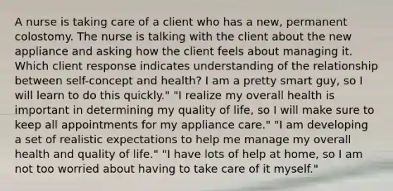 A nurse is taking care of a client who has a new, permanent colostomy. The nurse is talking with the client about the new appliance and asking how the client feels about managing it. Which client response indicates understanding of the relationship between self-concept and health? I am a pretty smart guy, so I will learn to do this quickly." "I realize my overall health is important in determining my quality of life, so I will make sure to keep all appointments for my appliance care." "I am developing a set of realistic expectations to help me manage my overall health and quality of life." "I have lots of help at home, so I am not too worried about having to take care of it myself."