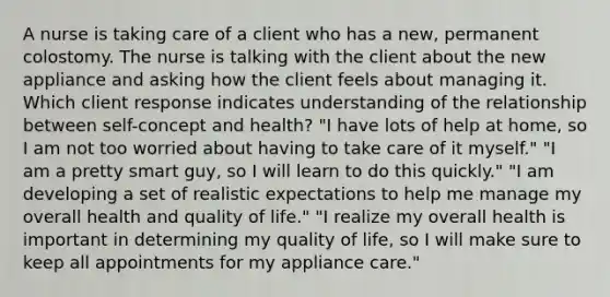 A nurse is taking care of a client who has a new, permanent colostomy. The nurse is talking with the client about the new appliance and asking how the client feels about managing it. Which client response indicates understanding of the relationship between self-concept and health? "I have lots of help at home, so I am not too worried about having to take care of it myself." "I am a pretty smart guy, so I will learn to do this quickly." "I am developing a set of realistic expectations to help me manage my overall health and quality of life." "I realize my overall health is important in determining my quality of life, so I will make sure to keep all appointments for my appliance care."