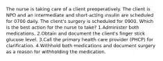 The nurse is taking care of a client preoperatively. The client is NPO and an intermediate and short-acting insulin are scheduled for 0700 daily. The client's surgery is scheduled for 0900. Which is the best action for the nurse to take? 1.Administer both medications. 2.Obtain and document the client's finger stick glucose level. 3.Call the primary health care provider (PHCP) for clarification. 4.Withhold both medications and document surgery as a reason for withholding the medication.