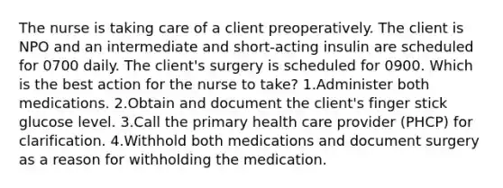 The nurse is taking care of a client preoperatively. The client is NPO and an intermediate and short-acting insulin are scheduled for 0700 daily. The client's surgery is scheduled for 0900. Which is the best action for the nurse to take? 1.Administer both medications. 2.Obtain and document the client's finger stick glucose level. 3.Call the primary health care provider (PHCP) for clarification. 4.Withhold both medications and document surgery as a reason for withholding the medication.