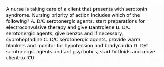 A nurse is taking care of a client that presents with serotonin syndrome. Nursing priority of action includes which of the following? A. D/C serotonergic agents, start preparations for electroconvulsive therapy and give Dantrolene B. D/C serotonergic agents, give benzos and if necessary, cyproheptadine C. D/C serotonergic agents, provide warm blankets and monitor for hypotension and bradycardia D. D/C serotonergic agents and antipsychotics, start IV fluids and move client to ICU