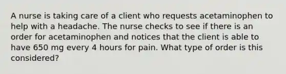 A nurse is taking care of a client who requests acetaminophen to help with a headache. The nurse checks to see if there is an order for acetaminophen and notices that the client is able to have 650 mg every 4 hours for pain. What type of order is this considered?