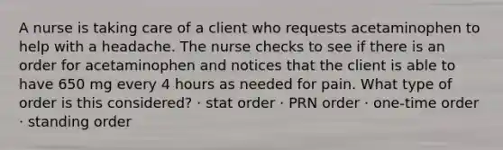 A nurse is taking care of a client who requests acetaminophen to help with a headache. The nurse checks to see if there is an order for acetaminophen and notices that the client is able to have 650 mg every 4 hours as needed for pain. What type of order is this considered? · stat order · PRN order · one-time order · standing order