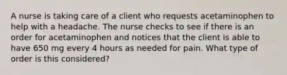 A nurse is taking care of a client who requests acetaminophen to help with a headache. The nurse checks to see if there is an order for acetaminophen and notices that the client is able to have 650 mg every 4 hours as needed for pain. What type of order is this considered?