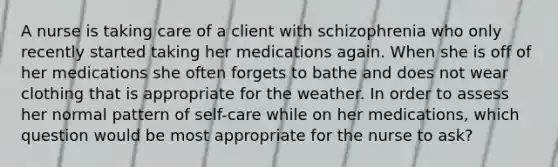 A nurse is taking care of a client with schizophrenia who only recently started taking her medications again. When she is off of her medications she often forgets to bathe and does not wear clothing that is appropriate for the weather. In order to assess her normal pattern of self-care while on her medications, which question would be most appropriate for the nurse to ask?