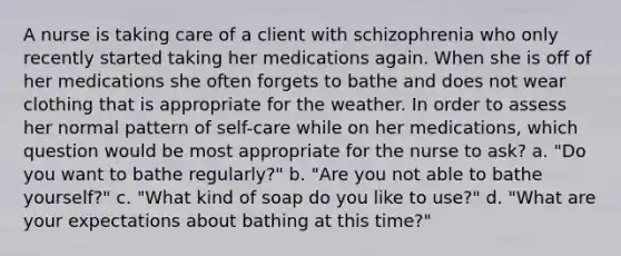 A nurse is taking care of a client with schizophrenia who only recently started taking her medications again. When she is off of her medications she often forgets to bathe and does not wear clothing that is appropriate for the weather. In order to assess her normal pattern of self-care while on her medications, which question would be most appropriate for the nurse to ask? a. "Do you want to bathe regularly?" b. "Are you not able to bathe yourself?" c. "What kind of soap do you like to use?" d. "What are your expectations about bathing at this time?"