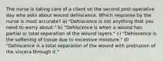 The nurse is taking care of a client on the second post-operative day who asks about wound dehiscence. Which response by the nurse is most accurate? a) "Dehiscence is not anything that you need to worry about." b) "Dehiscence is when a wound has partial or total separation of the wound layers." c) "Dehiscence is the softening of tissue due to excessive moisture." d) "Dehiscence is a total separation of the wound with protrusion of the viscera through it."