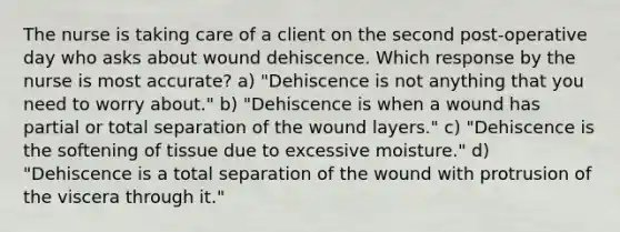 The nurse is taking care of a client on the second post-operative day who asks about wound dehiscence. Which response by the nurse is most accurate? a) "Dehiscence is not anything that you need to worry about." b) "Dehiscence is when a wound has partial or total separation of the wound layers." c) "Dehiscence is the softening of tissue due to excessive moisture." d) "Dehiscence is a total separation of the wound with protrusion of the viscera through it."