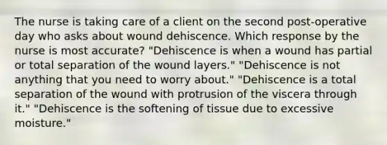 The nurse is taking care of a client on the second post-operative day who asks about wound dehiscence. Which response by the nurse is most accurate? "Dehiscence is when a wound has partial or total separation of the wound layers." "Dehiscence is not anything that you need to worry about." "Dehiscence is a total separation of the wound with protrusion of the viscera through it." "Dehiscence is the softening of tissue due to excessive moisture."