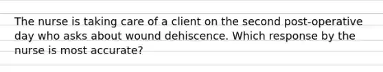 The nurse is taking care of a client on the second post-operative day who asks about wound dehiscence. Which response by the nurse is most accurate?