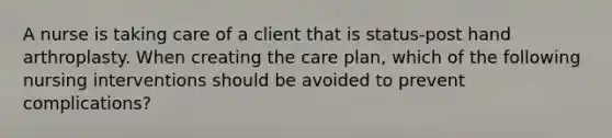 A nurse is taking care of a client that is status-post hand arthroplasty. When creating the care plan, which of the following nursing interventions should be avoided to prevent complications?