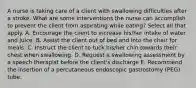 A nurse is taking care of a client with swallowing difficulties after a stroke. What are some interventions the nurse can accomplish to prevent the client from aspirating while eating? Select all that apply. A. Encourage the client to increase his/her intake of water and juice. B. Assist the client out of bed and into the chair for meals. C. Instruct the client to tuck his/her chin towards their chest when swallowing. D. Request a swallowing assessment by a speech therapist before the client's discharge E. Recommend the insertion of a percutaneous endoscopic gastrostomy (PEG) tube.