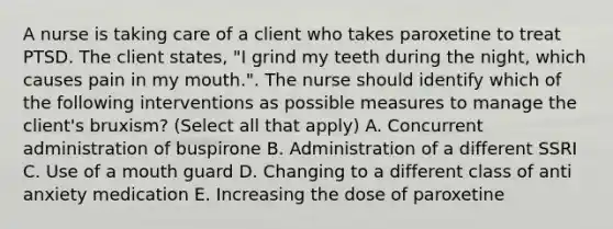 A nurse is taking care of a client who takes paroxetine to treat PTSD. The client states, "I grind my teeth during the night, which causes pain in my mouth.". The nurse should identify which of the following interventions as possible measures to manage the client's bruxism? (Select all that apply) A. Concurrent administration of buspirone B. Administration of a different SSRI C. Use of a mouth guard D. Changing to a different class of anti anxiety medication E. Increasing the dose of paroxetine