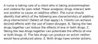 A nurse is taking care of a client who is taking acetaminophen and codeine for pain relief. These analgesic drugs interact with one another to cause an additive effect. The nurse should identify that which of the following are characteristics of additive drug interactions? (Select all that apply.) A. Clients can achieve desired effects with the use of lower dosages. B. Taking the two drugs together can reduce the effects of one or both drugs. C. Taking the two drugs together can potentiate the effects of one or both drugs. D. The two drugs can produce an action neither would have produced alone. E. Both drugs have similar actions.