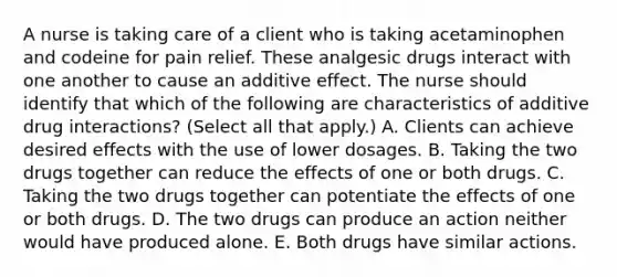 A nurse is taking care of a client who is taking acetaminophen and codeine for pain relief. These analgesic drugs interact with one another to cause an additive effect. The nurse should identify that which of the following are characteristics of additive drug interactions? (Select all that apply.) A. Clients can achieve desired effects with the use of lower dosages. B. Taking the two drugs together can reduce the effects of one or both drugs. C. Taking the two drugs together can potentiate the effects of one or both drugs. D. The two drugs can produce an action neither would have produced alone. E. Both drugs have similar actions.