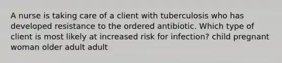 A nurse is taking care of a client with tuberculosis who has developed resistance to the ordered antibiotic. Which type of client is most likely at increased risk for infection? child pregnant woman older adult adult