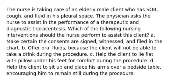 The nurse is taking care of an elderly male client who has SOB, cough, and fluid in his pleural space. The physician asks the nurse to assist in the performance of a therapeutic and diagnostic thoracentesis. Which of the following nursing interventions should the nurse perform to assist this client? a. Make certain the consents are signed, witnessed, and filed in the chart. b. Offer oral fluids, because the client will not be able to take a drink during the procedure. c. Help the client to lie flat with pillow under his feet for comfort during the procedure. d. Help the client to sit up and place his arms over a bedside table, encouraging him to remain still during the procedure.