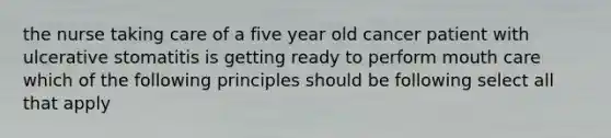 the nurse taking care of a five year old cancer patient with ulcerative stomatitis is getting ready to perform mouth care which of the following principles should be following select all that apply