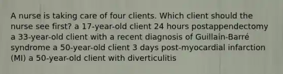 A nurse is taking care of four clients. Which client should the nurse see first? a 17-year-old client 24 hours postappendectomy a 33-year-old client with a recent diagnosis of Guillain-Barré syndrome a 50-year-old client 3 days post-myocardial infarction (MI) a 50-year-old client with diverticulitis